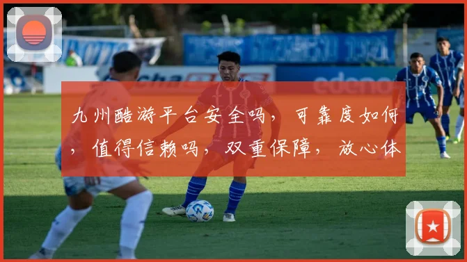 九州酷游平台安全吗，可靠度如何，值得信赖吗，双重保障，放心体验