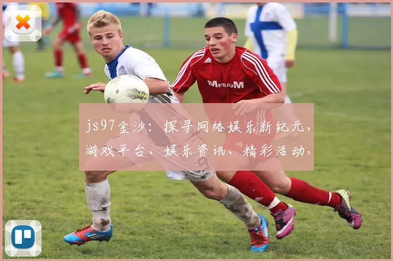 js97金沙：探寻网络娱乐新纪元，游戏平台、娱乐资讯、精彩活动，一网打尽