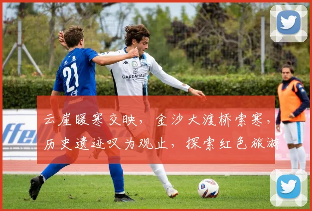云崖暖寒交映，金沙大渡桥索寒，历史遗迹叹为观止，探索红色旅游路线