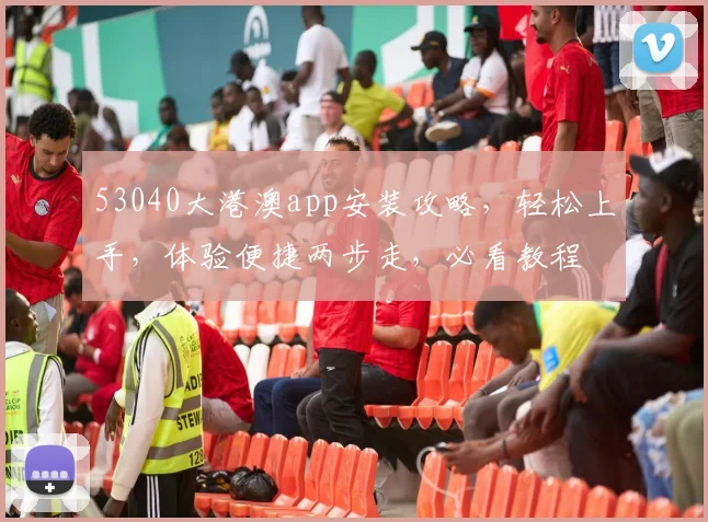 53040大港澳app安装攻略，轻松上手，体验便捷两步走，必看教程