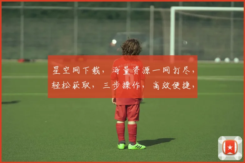 星空网下载，海量资源一网打尽，轻松获取，三步操作，高效便捷，体验非凡