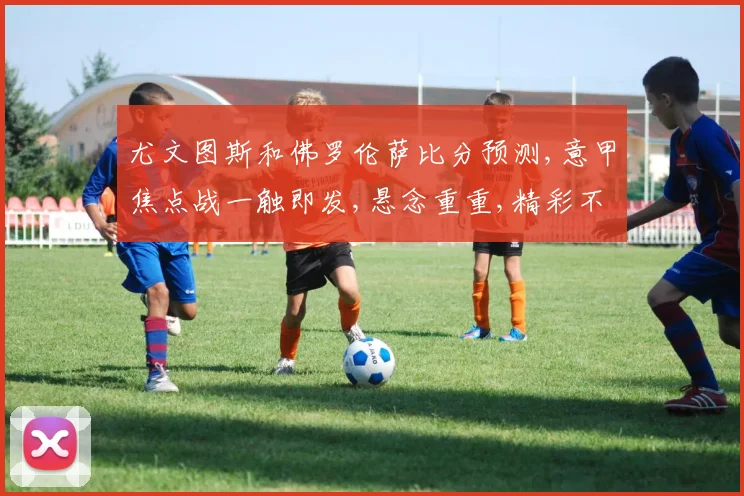 尤文图斯和佛罗伦萨比分预测,意甲焦点战一触即发,悬念重重,精彩不容错过
